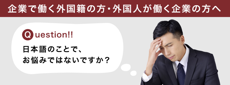 企業で働く外国籍の方・外国人が働く企業の方へ Question!! 日本語のことで、お悩みではないですか？